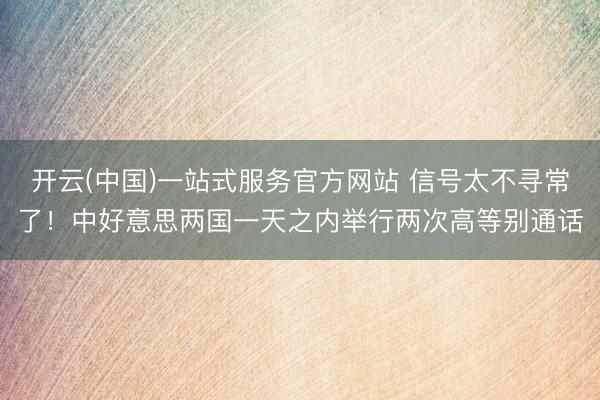 开云(中国)一站式服务官方网站 信号太不寻常了！中好意思两国一天之内举行两次高等别通话