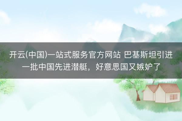 开云(中国)一站式服务官方网站 巴基斯坦引进一批中国先进潜艇，好意思国又嫉妒了