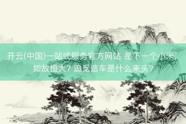 开云(中国)一站式服务官方网站 是下一个小米， 如故恒大? 追觅造车是什么来头?
