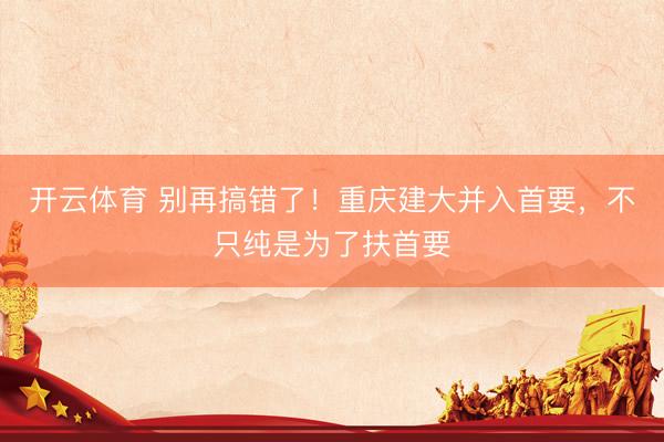 开云体育 别再搞错了！重庆建大并入首要，不只纯是为了扶首要