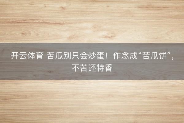 开云体育 苦瓜别只会炒蛋！作念成“苦瓜饼”，不苦还特香