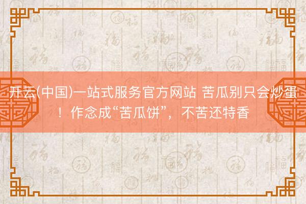 开云(中国)一站式服务官方网站 苦瓜别只会炒蛋！作念成“苦瓜饼”，不苦还特香