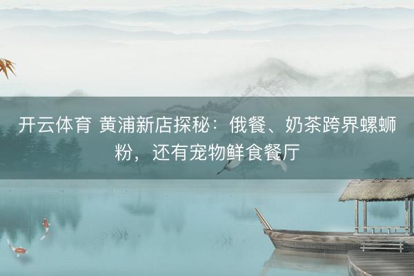 开云体育 黄浦新店探秘：俄餐、奶茶跨界螺蛳粉，还有宠物鲜食餐厅