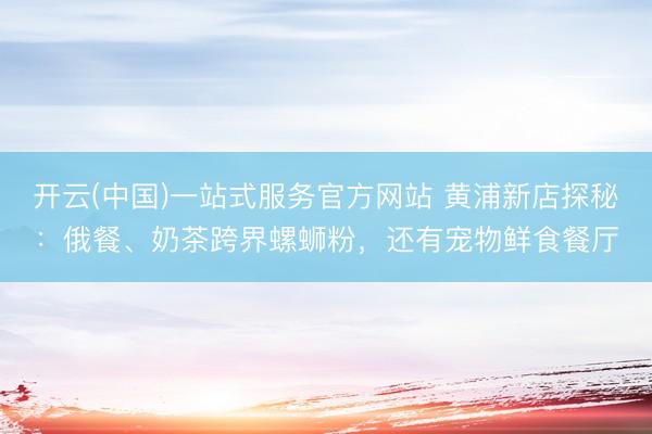 开云(中国)一站式服务官方网站 黄浦新店探秘：俄餐、奶茶跨界螺蛳粉，还有宠物鲜食餐厅