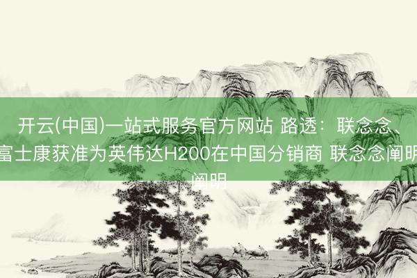 开云(中国)一站式服务官方网站 路透：联念念、富士康获准为英伟达H200在中国分销商 联念念阐明