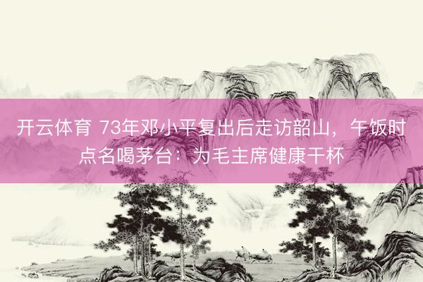 开云体育 73年邓小平复出后走访韶山，午饭时点名喝茅台：为毛主席健康干杯
