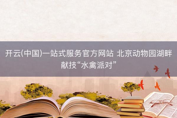 开云(中国)一站式服务官方网站 北京动物园湖畔献技“水禽派对”
