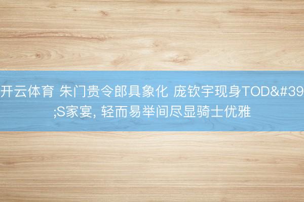 开云体育 朱门贵令郎具象化 庞钦宇现身TOD'S家宴， 轻而易举间尽显骑士优雅