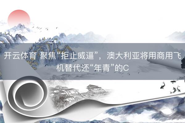 开云体育 聚焦“拒止威逼”，澳大利亚将用商用飞机替代还“年青”的C