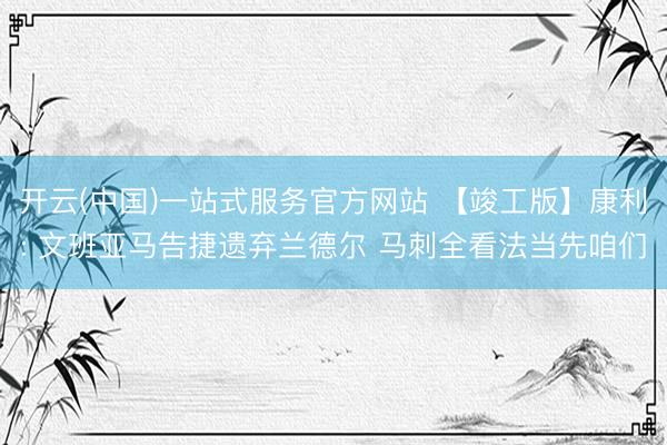 开云(中国)一站式服务官方网站 【竣工版】康利: 文班亚马告捷遗弃兰德尔 马刺全看法当先咱们