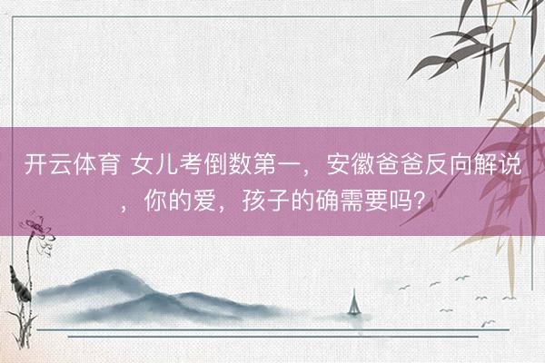 开云体育 女儿考倒数第一，安徽爸爸反向解说，你的爱，孩子的确需要吗？