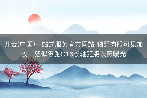 开云(中国)一站式服务官方网站 轴距肉眼可见加长，疑似零跑C16长轴距版谍照曝光