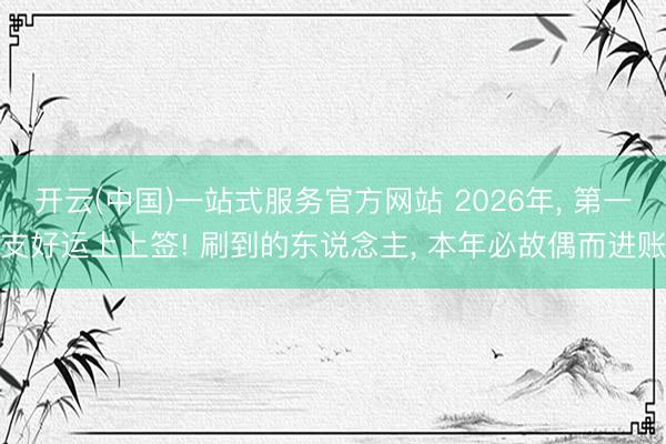 开云(中国)一站式服务官方网站 2026年， 第一支好运上上签! 刷到的东说念主， 本年必故偶而进账