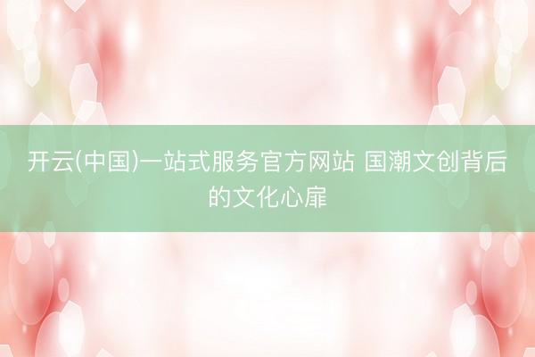 开云(中国)一站式服务官方网站 国潮文创背后的文化心扉