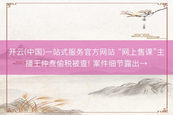 开云(中国)一站式服务官方网站 “网上售课”主播王仲焘偷税被查! 案件细节露出→