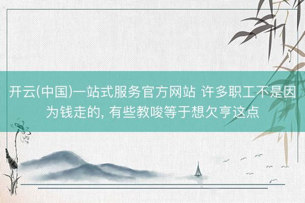 开云(中国)一站式服务官方网站 许多职工不是因为钱走的， 有些教唆等于想欠亨这点