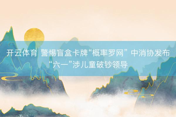 开云体育 警惕盲盒卡牌“概率罗网” 中消协发布“六一”涉儿童破钞领导