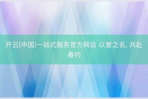 开云(中国)一站式服务官方网站 以爱之名， 共赴春约