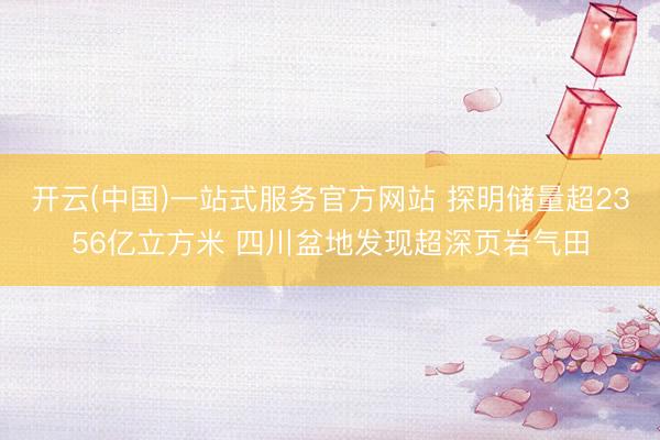 开云(中国)一站式服务官方网站 探明储量超2356亿立方米 四川盆地发现超深页岩气田