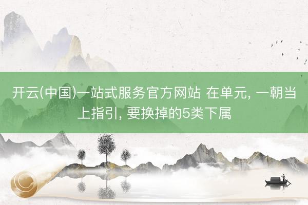 开云(中国)一站式服务官方网站 在单元， 一朝当上指引， 要换掉的5类下属