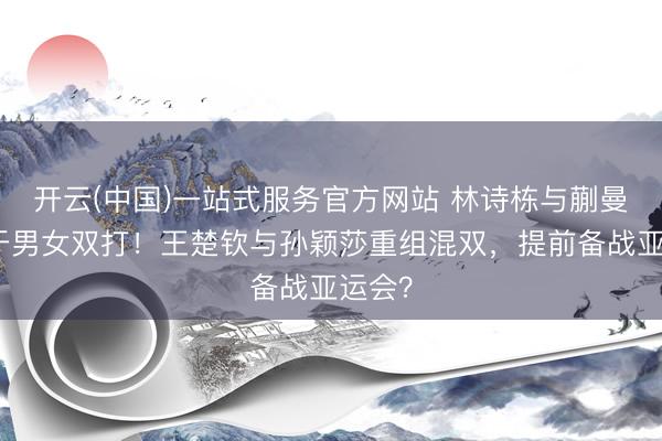 开云(中国)一站式服务官方网站 林诗栋与蒯曼专注于男女双打！王楚钦与孙颖莎重组混双，提前备战亚运会？