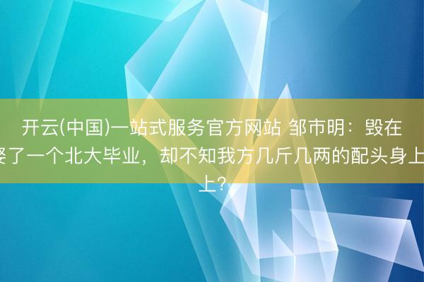 开云(中国)一站式服务官方网站 邹市明：毁在娶了一个北大毕业，却不知我方几斤几两的配头身上？
