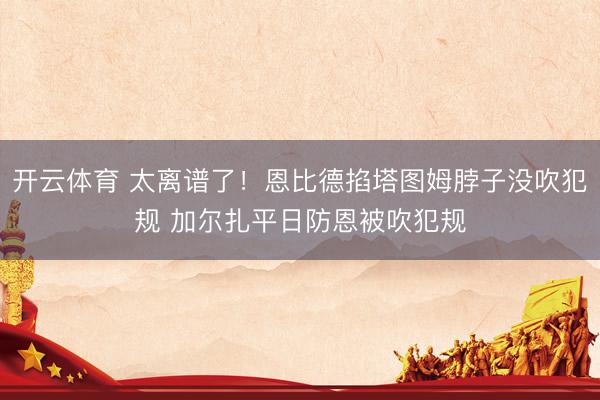 开云体育 太离谱了！恩比德掐塔图姆脖子没吹犯规 加尔扎平日防恩被吹犯规