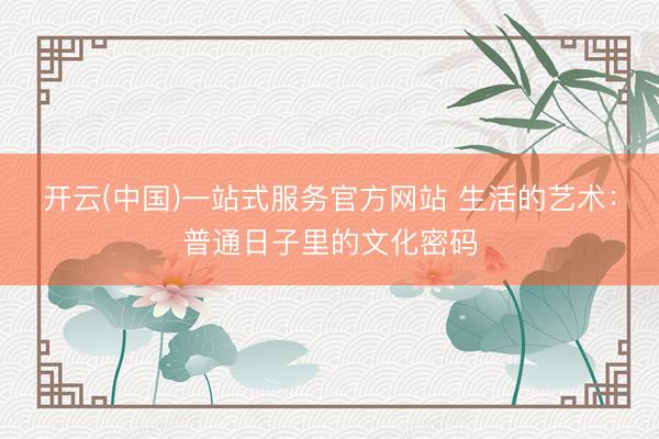 开云(中国)一站式服务官方网站 生活的艺术：普通日子里的文化密码