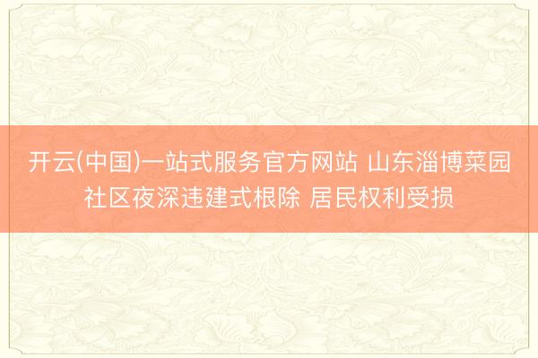 开云(中国)一站式服务官方网站 山东淄博菜园社区夜深违建式根除 居民权利受损