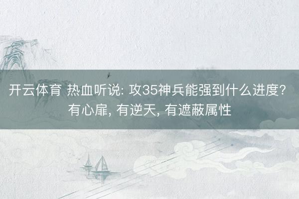 开云体育 热血听说: 攻35神兵能强到什么进度? 有心扉， 有逆天， 有遮蔽属性