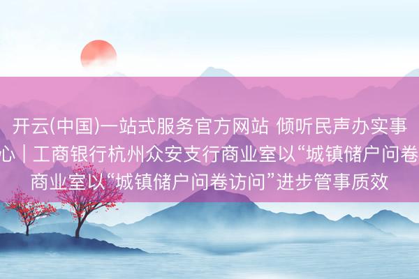 开云(中国)一站式服务官方网站 倾听民声办实事 金融管事暖东谈主心 | 工商银行杭州众安支行商业室以“城镇储户问卷访问”进步管事质效
