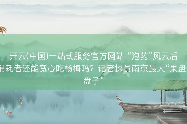 开云(中国)一站式服务官方网站 “泡药”风云后，消耗者还能宽心吃杨梅吗？记者探员南京最大“果盘子”