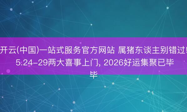 开云(中国)一站式服务官方网站 属猪东谈主别错过! 5.24-29两大喜事上门, 2026好运集聚已毕