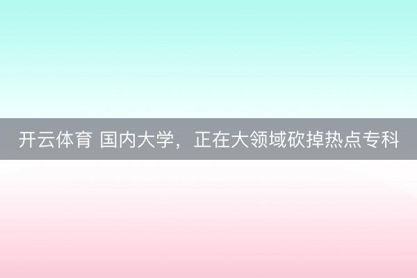 开云体育 国内大学，正在大领域砍掉热点专科