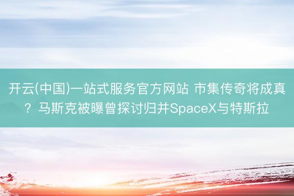 开云(中国)一站式服务官方网站 市集传奇将成真？马斯克被曝曾探讨归并SpaceX与特斯拉