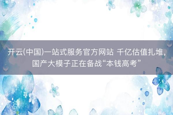开云(中国)一站式服务官方网站 千亿估值扎堆，国产大模子正在备战“本钱高考”