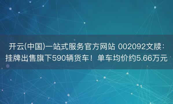 开云(中国)一站式服务官方网站 002092文牍：挂牌出售旗下590辆货车！单车均价约5.66万元