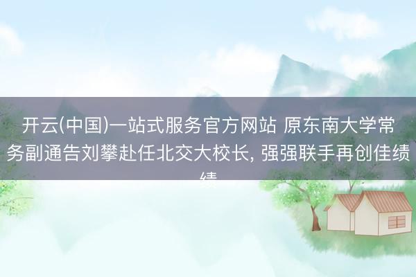 开云(中国)一站式服务官方网站 原东南大学常务副通告刘攀赴任北交大校长， 强强联手再创佳绩