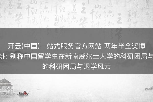 开云(中国)一站式服务官方网站 两年半全奖博士梦碎澳洲: 别称中国留学生在新南威尔士大学的科研困局与退学风云
