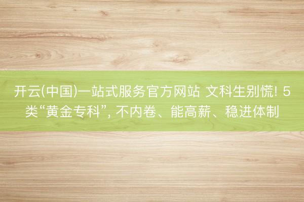 开云(中国)一站式服务官方网站 文科生别慌! 5类“黄金专科”， 不内卷、能高薪、稳进体制