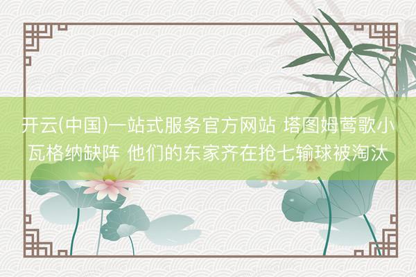 开云(中国)一站式服务官方网站 塔图姆莺歌小瓦格纳缺阵 他们的东家齐在抢七输球被淘汰