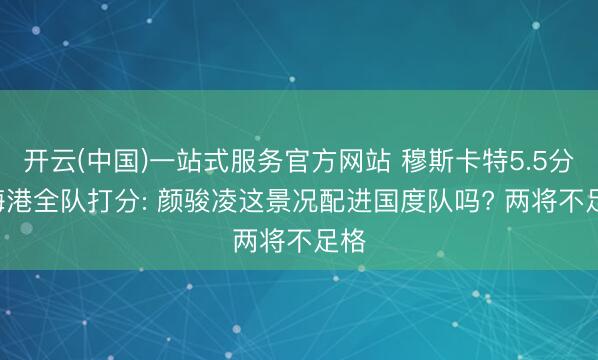 开云(中国)一站式服务官方网站 穆斯卡特5.5分! 海港全队打分: 颜骏凌这景况配进国度队吗? 两将不足格