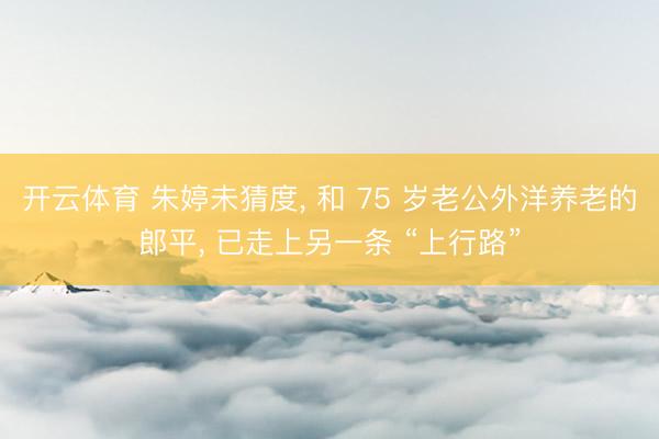 开云体育 朱婷未猜度， 和 75 岁老公外洋养老的郎平， 已走上另一条 “上行路”