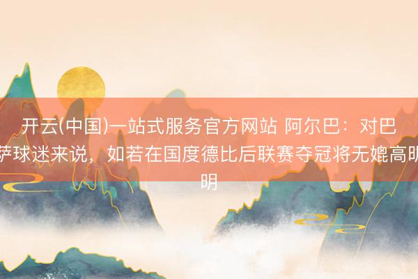 开云(中国)一站式服务官方网站 阿尔巴：对巴萨球迷来说，如若在国度德比后联赛夺冠将无媲高明