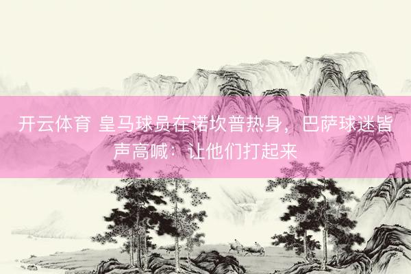 开云体育 皇马球员在诺坎普热身，巴萨球迷皆声高喊：让他们打起来