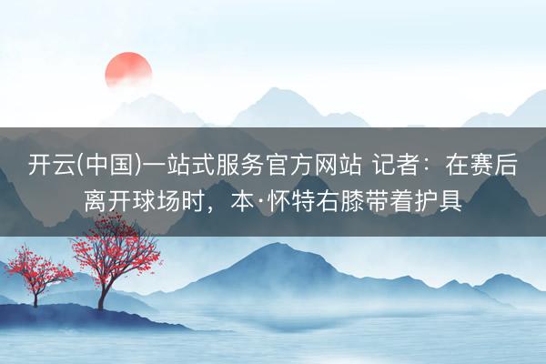 开云(中国)一站式服务官方网站 记者：在赛后离开球场时，本·怀特右膝带着护具