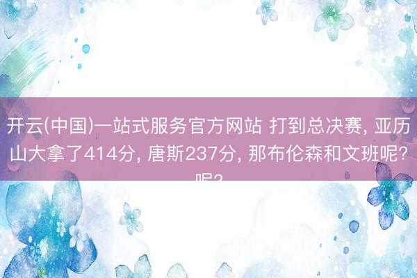 开云(中国)一站式服务官方网站 打到总决赛， 亚历山大拿了414分， 唐斯237分， 那布伦森和文班呢?