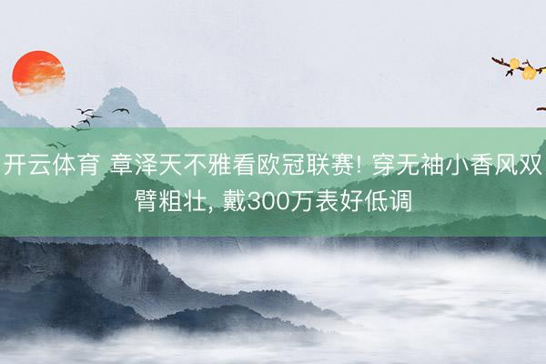 开云体育 章泽天不雅看欧冠联赛! 穿无袖小香风双臂粗壮， 戴300万表好低调