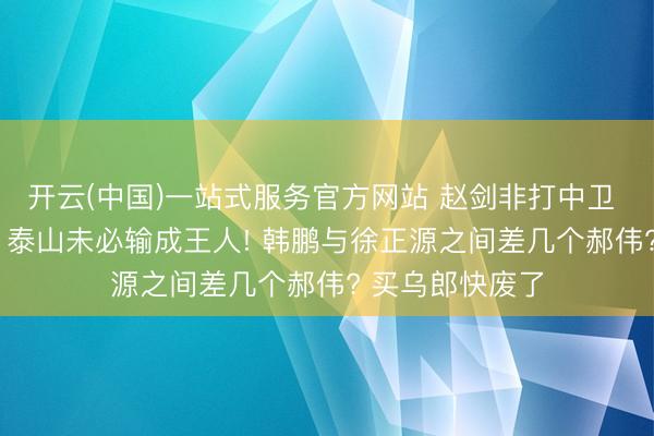 开云(中国)一站式服务官方网站 赵剑非打中卫 黄政宇打后腰， 泰山未必输成王人! 韩鹏与徐正源之间差几个郝伟? 买乌郎快废了
