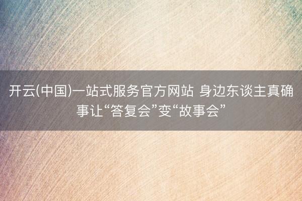 开云(中国)一站式服务官方网站 身边东谈主真确事让“答复会”变“故事会”